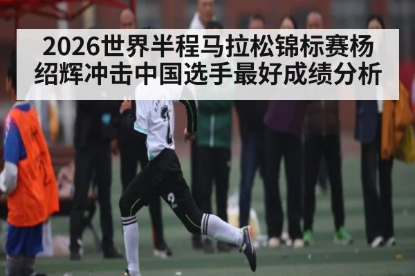 2026世界半程马拉松锦标赛杨绍辉冲击中国选手最好成绩分析