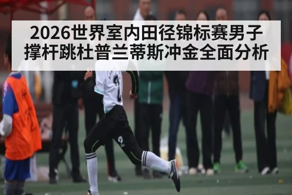 2026世界室内田径锦标赛男子撑杆跳杜普兰蒂斯冲金全面分析