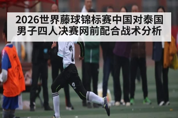 2026世界藤球锦标赛中国对泰国男子四人决赛网前配合战术分析
