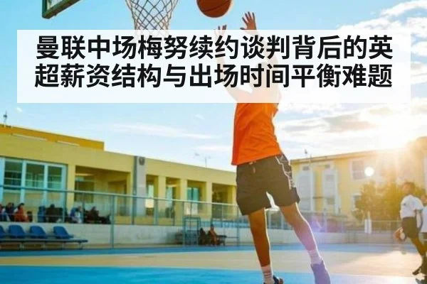 曼联中场梅努续约谈判背后的英超薪资结构与出场时间平衡难题